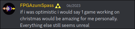 FPGAzumSpass (triforce symbol) 6/2023: if i was optimistic i would say 1 game working on christmas would be amazing for me personally. Everything else still seems unreal