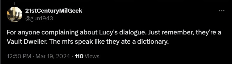 For anyone complaining about Lucy's dialogue. Just remember, they're a Vault Dweller. The mfs speak like they ate a dictionary.